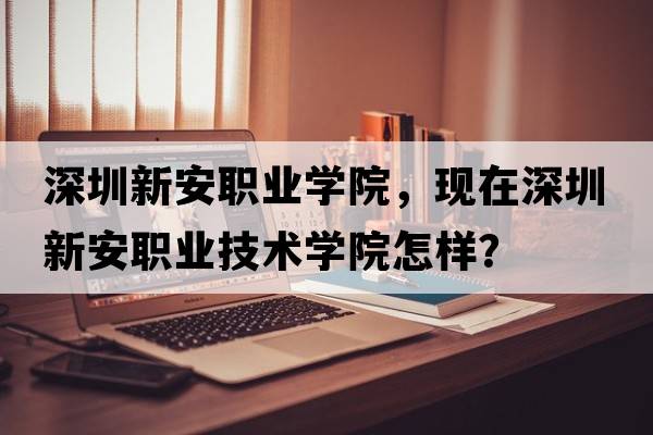 深圳新安職業(yè)學院，現(xiàn)在深圳新安職業(yè)技術學院怎樣？
