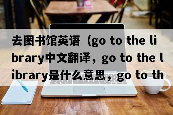 去圖書(shū)館英語(yǔ)（go to the library中文翻譯，go to the library是什么意思，go to the library發(fā)音、用法及例句）
