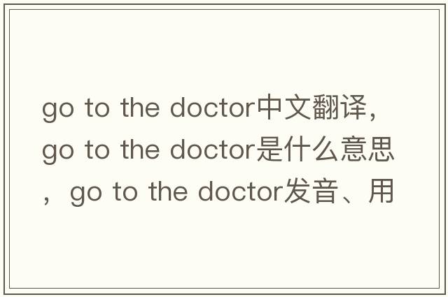 go to the doctor中文翻譯，go to the doctor是什么意思，go to the doctor發(fā)音、用法及例句