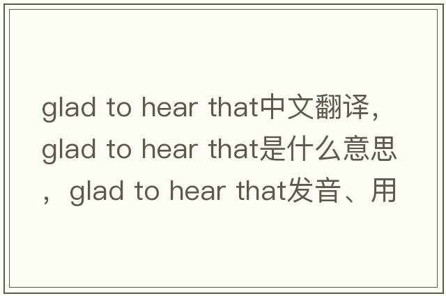 glad to hear that中文翻譯，glad to hear that是什么意思，glad to hear that發(fā)音、用法及例句