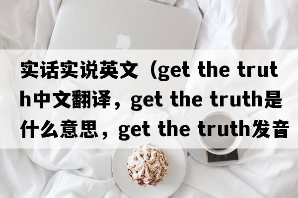 實話實說英文（get the truth中文翻譯，get the truth是什么意思，get the truth發(fā)音、用法及例句）