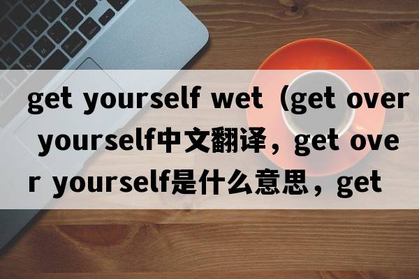 get yourself wet（get over yourself中文翻譯，get over yourself是什么意思，get over yourself發(fā)音、用法及例句）