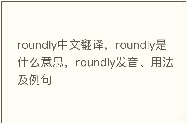 roundly中文翻譯，roundly是什么意思，roundly發(fā)音、用法及例句