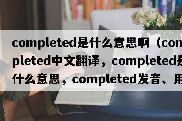 completed是什么意思?。╟ompleted中文翻譯，completed是什么意思，completed發(fā)音、用法及例句）