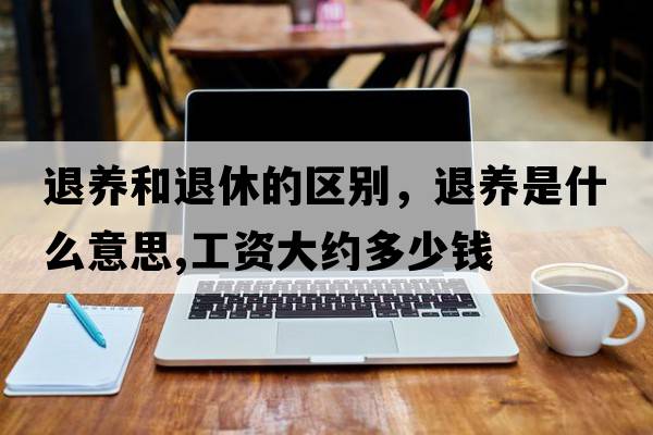 退養(yǎng)和退休的區(qū)別，退養(yǎng)是什么意思,工資大約多少錢