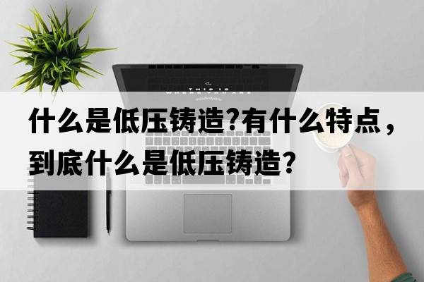 什么是低壓鑄造?有什么特點，到底什么是低壓鑄造？
