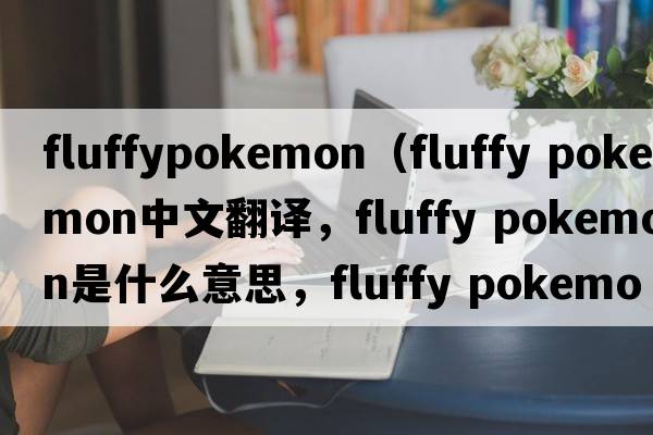 fluffypokemon（fluffy pokemon中文翻譯，fluffy pokemon是什么意思，fluffy pokemon發(fā)音、用法及例句）