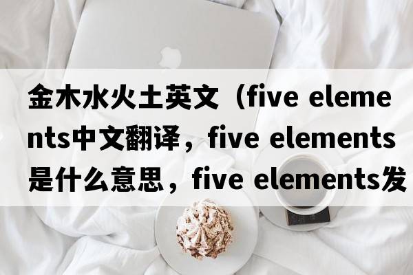 金木水火土英文（five elements中文翻譯，five elements是什么意思，five elements發(fā)音、用法及例句）
