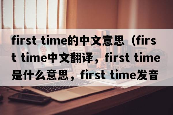 first time的中文意思（first time中文翻譯，first time是什么意思，first time發(fā)音、用法及例句）