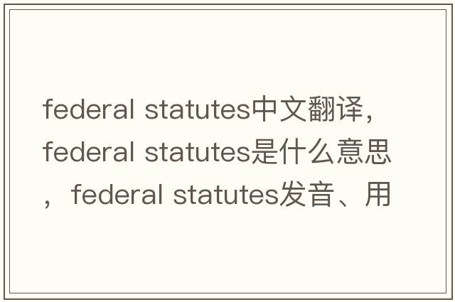 federal statutes中文翻譯，federal statutes是什么意思，federal statutes發(fā)音、用法及例句