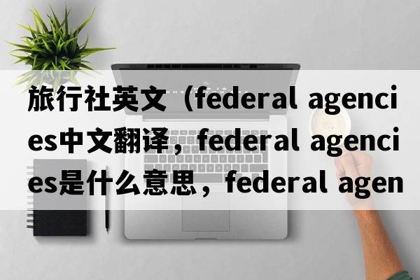 旅行社英文（federal agencies中文翻譯，federal agencies是什么意思，federal agencies發(fā)音、用法及例句）