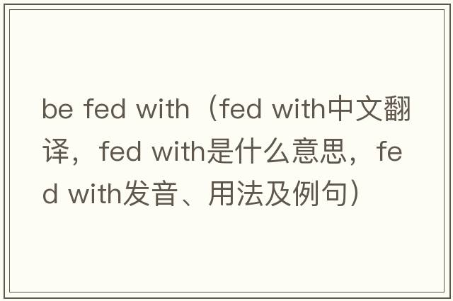 be fed with（fed with中文翻譯，fed with是什么意思，fed with發(fā)音、用法及例句）
