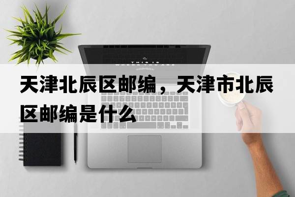 天津北辰區(qū)郵編，天津市北辰區(qū)郵編是什么