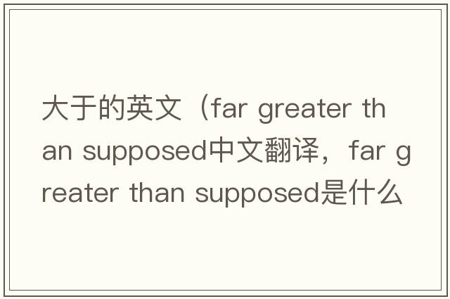 大于的英文（far greater than supposed中文翻譯，far greater than supposed是什么意思，far greater than supposed發(fā)音、用法及例句