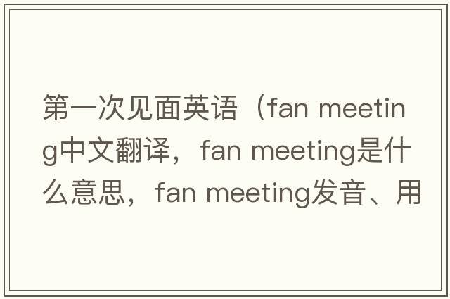 第一次見面英語（fan meeting中文翻譯，fan meeting是什么意思，fan meeting發(fā)音、用法及例句）