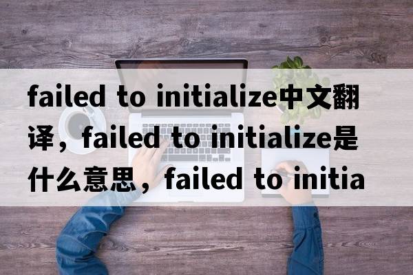 failed to initialize中文翻譯，failed to initialize是什么意思，failed to initialize發(fā)音、用法及例句