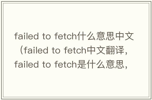 failed to fetch什么意思中文（failed to fetch中文翻譯，failed to fetch是什么意思，failed to fetch發(fā)音、用法及例句）