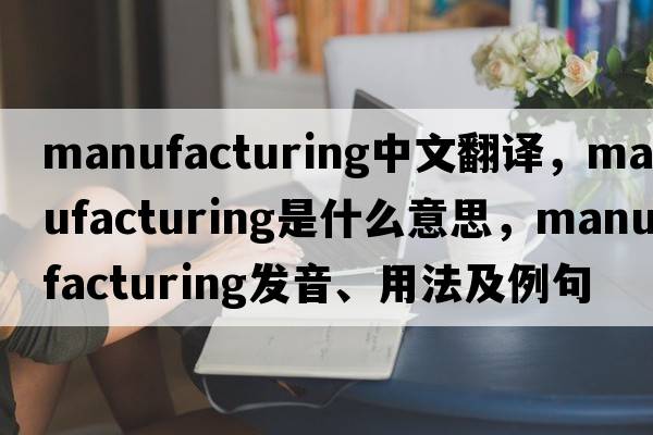 manufacturing中文翻譯，manufacturing是什么意思，manufacturing發(fā)音、用法及例句