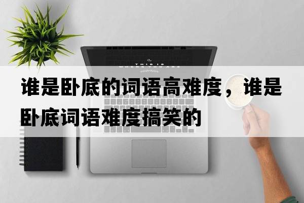 誰(shuí)是臥底的詞語(yǔ)高難度，誰(shuí)是臥底詞語(yǔ)難度搞笑的