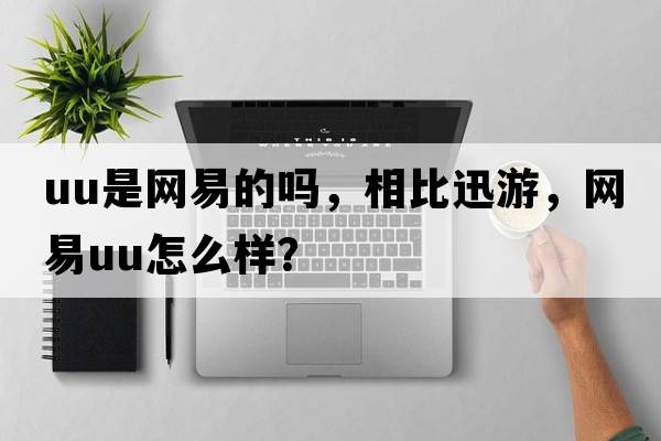 uu是網(wǎng)易的嗎，相比迅游，網(wǎng)易uu怎么樣？