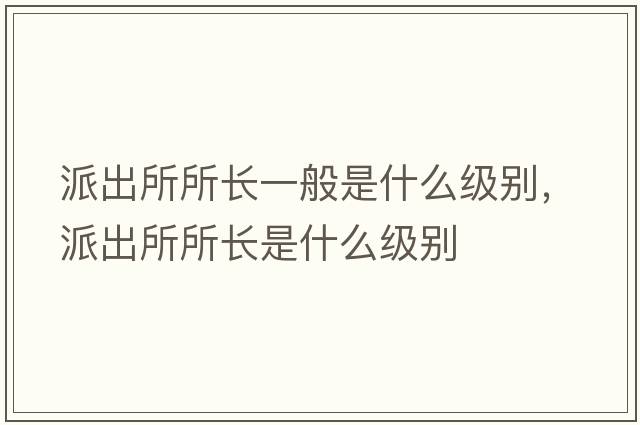 派出所所長一般是什么級別，派出所所長是什么級別