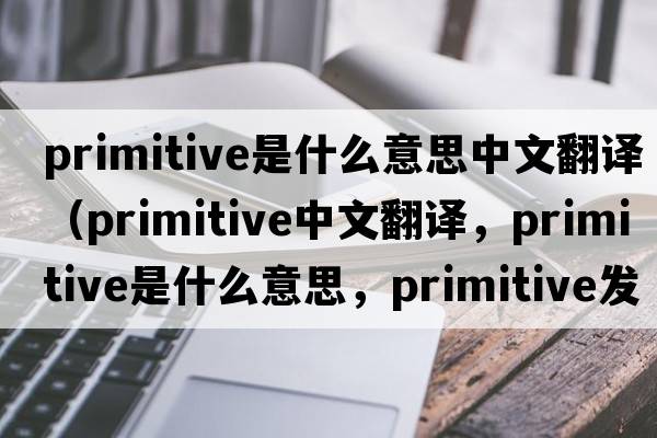 primitive是什么意思中文翻譯（primitive中文翻譯，primitive是什么意思，primitive發(fā)音、用法及例句）