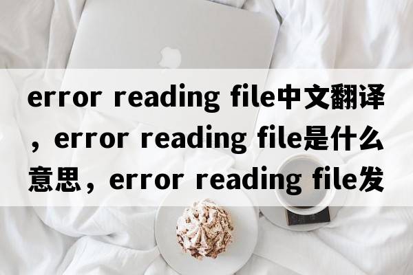 error reading file中文翻譯，error reading file是什么意思，error reading file發(fā)音、用法及例句