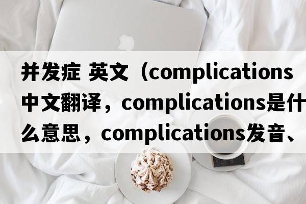 并發(fā)癥 英文（complications中文翻譯，complications是什么意思，complications發(fā)音、用法及例句）