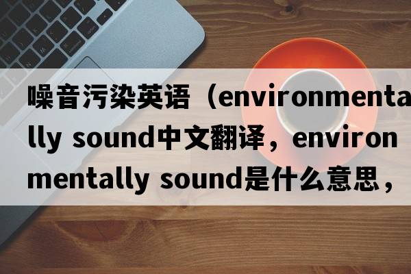 噪音污染英語（environmentally sound中文翻譯，environmentally sound是什么意思，environmentally sound發(fā)音、用法及例句）