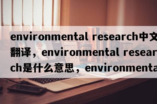 environmental research中文翻譯，environmental research是什么意思，environmental research發(fā)音、用法及例句