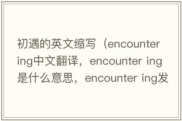 初遇的英文縮寫（encounter ing中文翻譯，encounter ing是什么意思，encounter ing發(fā)音、用法及例句）