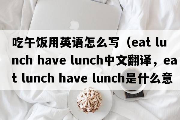吃午飯用英語怎么寫（eat lunch have lunch中文翻譯，eat lunch have lunch是什么意思，eat lunch have lunch發(fā)音、用法及例句）