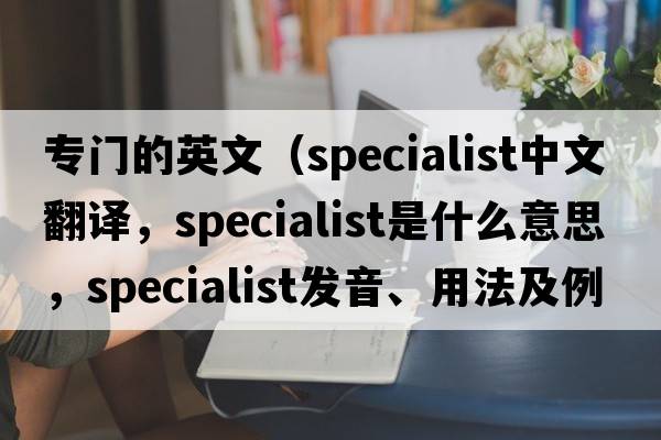 專門的英文（specialist中文翻譯，specialist是什么意思，specialist發(fā)音、用法及例句）