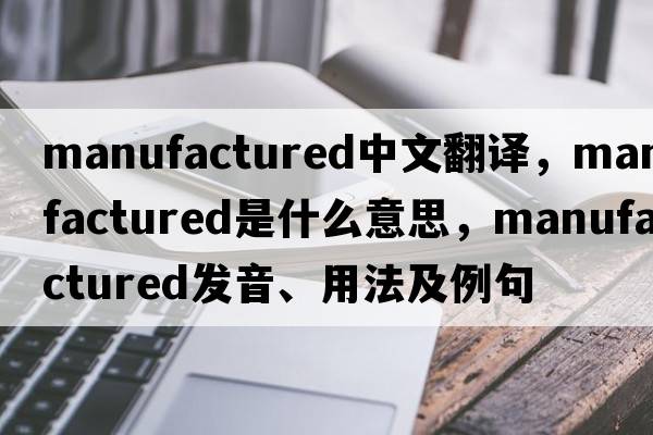 manufactured中文翻譯，manufactured是什么意思，manufactured發(fā)音、用法及例句