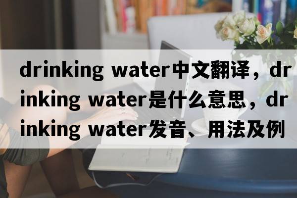 drinking water中文翻譯，drinking water是什么意思，drinking water發(fā)音、用法及例句