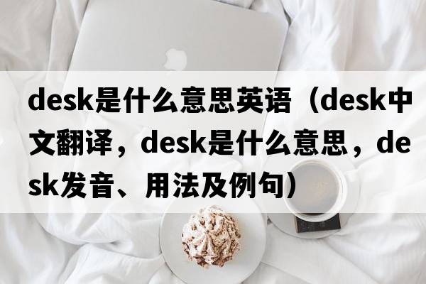desk是什么意思英語（desk中文翻譯，desk是什么意思，desk發(fā)音、用法及例句）