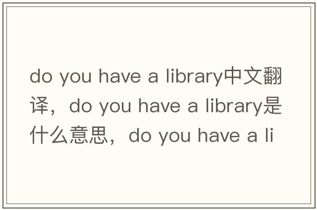 do you have a library中文翻譯，do you have a library是什么意思，do you have a library發(fā)音、用法及例句