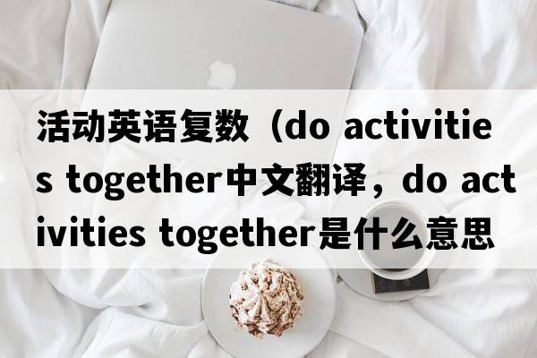 活動(dòng)英語(yǔ)復(fù)數(shù)（do activities together中文翻譯，do activities together是什么意思，do activities together發(fā)音、用法及例句）