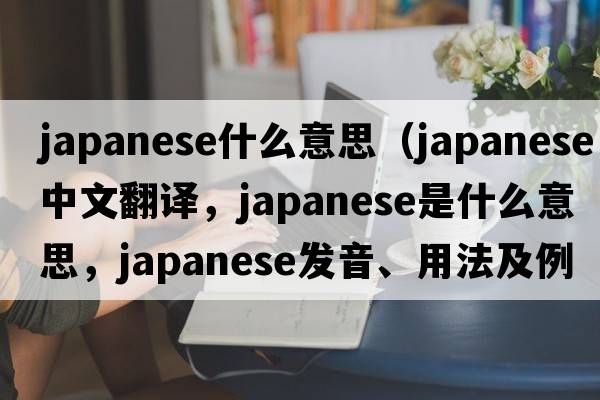 japanese什么意思（Japanese中文翻譯，Japanese是什么意思，Japanese發(fā)音、用法及例句）