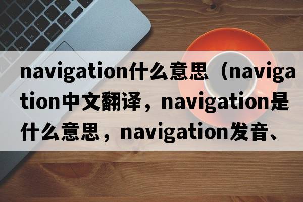 navigation什么意思（navigation中文翻譯，navigation是什么意思，navigation發(fā)音、用法及例句）