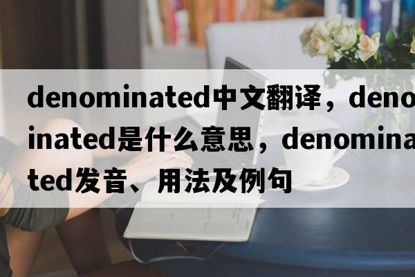 denominated中文翻譯，denominated是什么意思，denominated發(fā)音、用法及例句