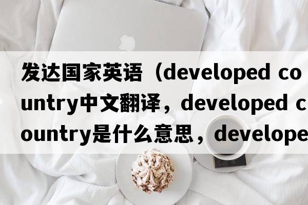 發(fā)達(dá)國家英語（developed country中文翻譯，developed country是什么意思，developed country發(fā)音、用法及例句）