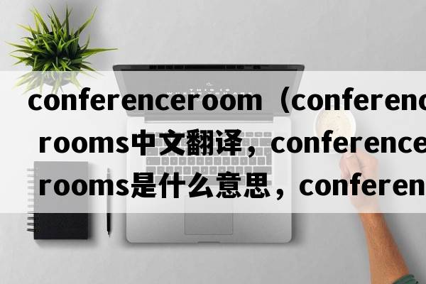 conferenceroom（conference rooms中文翻譯，conference rooms是什么意思，conference rooms發(fā)音、用法及例句）