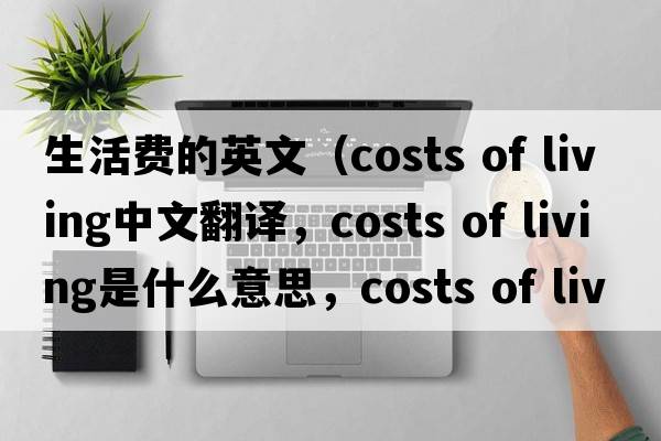 生活費的英文（costs of living中文翻譯，costs of living是什么意思，costs of living發(fā)音、用法及例句）