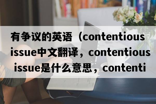 有爭議的英語（contentious issue中文翻譯，contentious issue是什么意思，contentious issue發(fā)音、用法及例句）