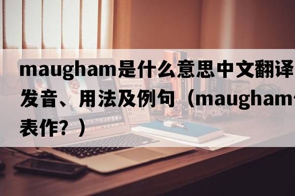 Maugham是什么意思中文翻譯、發(fā)音、用法及例句（maugham代表作？）