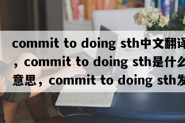 commit to doing sth中文翻譯，commit to doing sth是什么意思，commit to doing sth發(fā)音、用法及例句