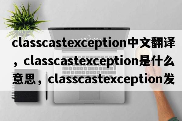 classcastexception中文翻譯，classcastexception是什么意思，classcastexception發(fā)音、用法及例句