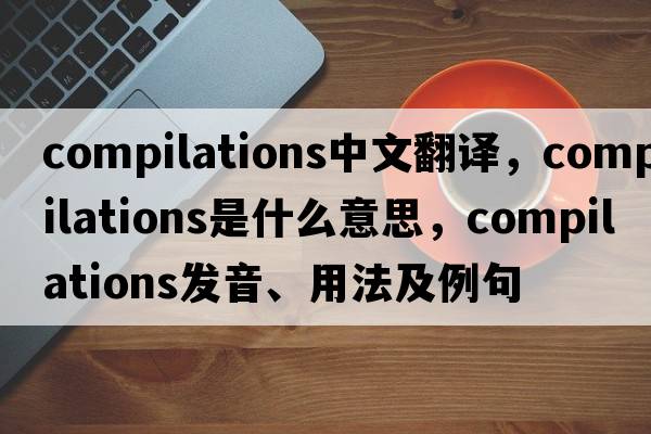 compilations中文翻譯，compilations是什么意思，compilations發(fā)音、用法及例句