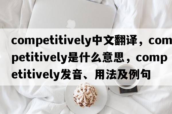 competitively中文翻譯，competitively是什么意思，competitively發(fā)音、用法及例句